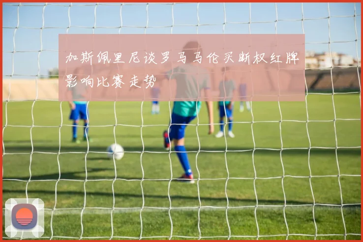 加斯佩里尼谈罗马马伦买断权红牌影响比赛走势