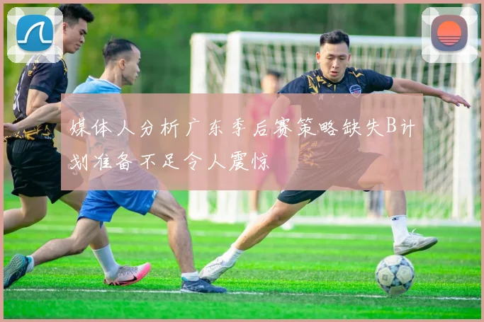 媒体人分析广东季后赛策略缺失B计划准备不足令人震惊