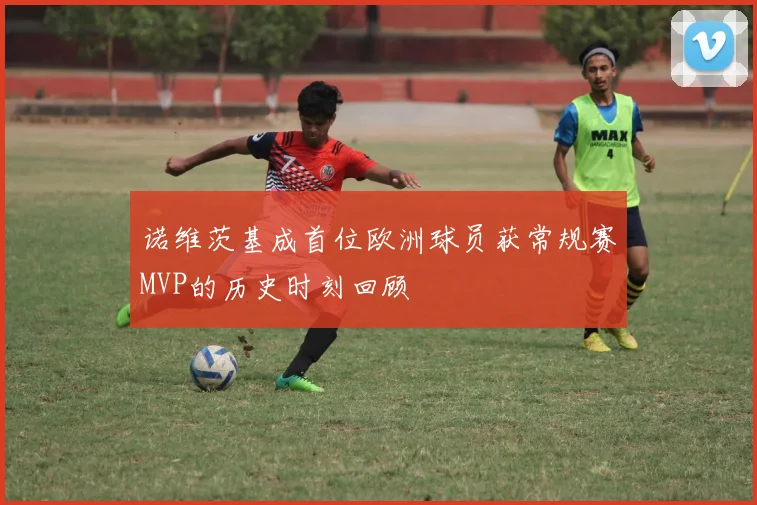 诺维茨基成首位欧洲球员获常规赛MVP的历史时刻回顾