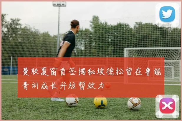 曼联夏窗首签揭秘埃德松曾在鲁能青训成长并短暂效力