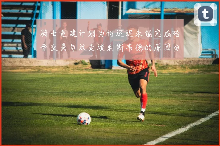 骑士重建计划为何迟迟未能完成哈登交易与放走埃利斯韦德的原因分析