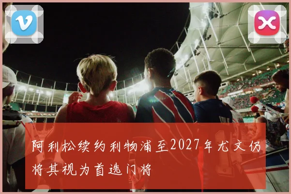 阿利松续约利物浦至2027年尤文仍将其视为首选门将