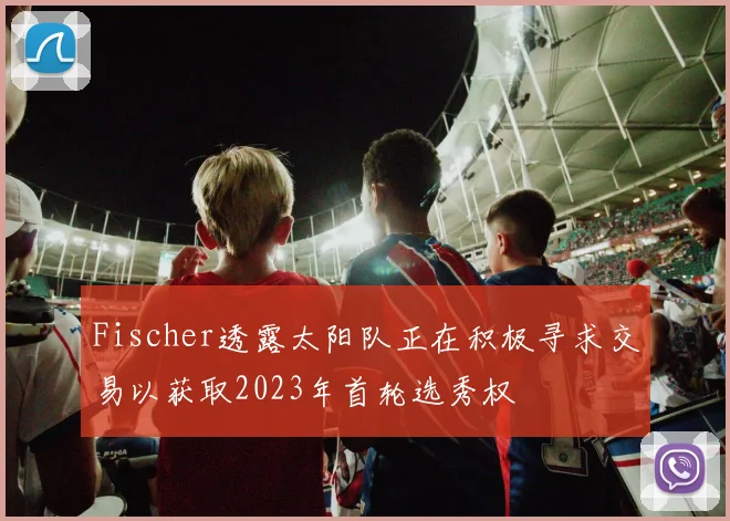 Fischer透露太阳队正在积极寻求交易以获取2023年首轮选秀权