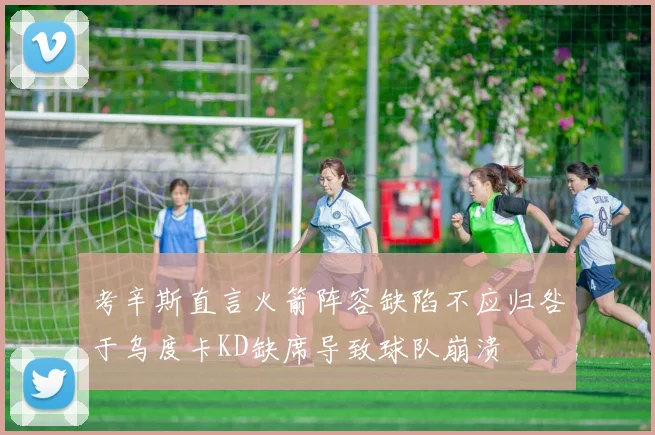 考辛斯直言火箭阵容缺陷不应归咎于乌度卡KD缺席导致球队崩溃