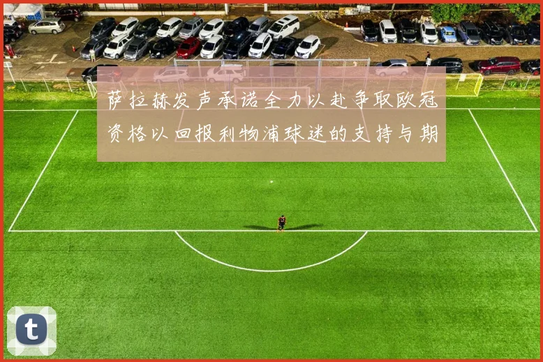 萨拉赫发声承诺全力以赴争取欧冠资格以回报利物浦球迷的支持与期待