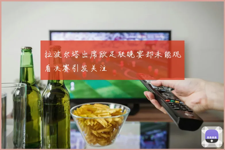 拉波尔塔出席欧足联晚宴却未能观看决赛引发关注
