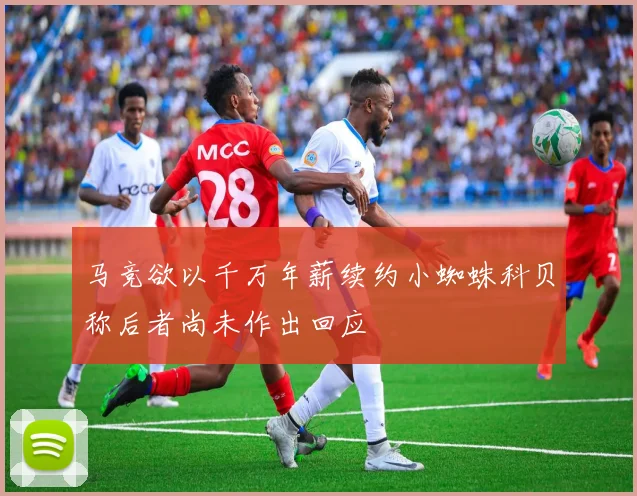 马竞欲以千万年薪续约小蜘蛛科贝称后者尚未作出回应