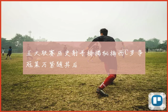 五大联赛历史射手榜揭秘梅西C罗争冠莱万紧随其后