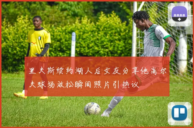 里夫斯续约湖人后女友分享他高尔夫球场放松瞬间照片引热议