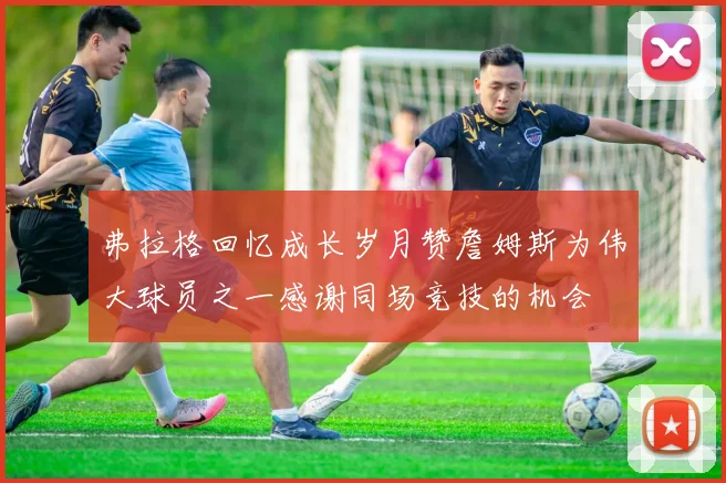弗拉格回忆成长岁月赞詹姆斯为伟大球员之一感谢同场竞技的机会