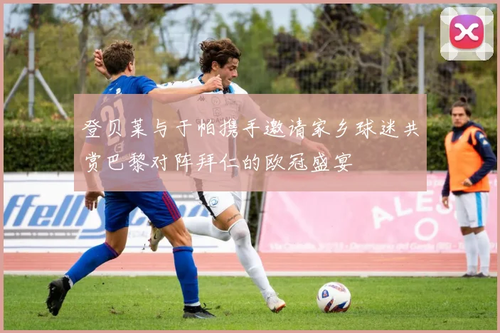登贝莱与于帕携手邀请家乡球迷共赏巴黎对阵拜仁的欧冠盛宴