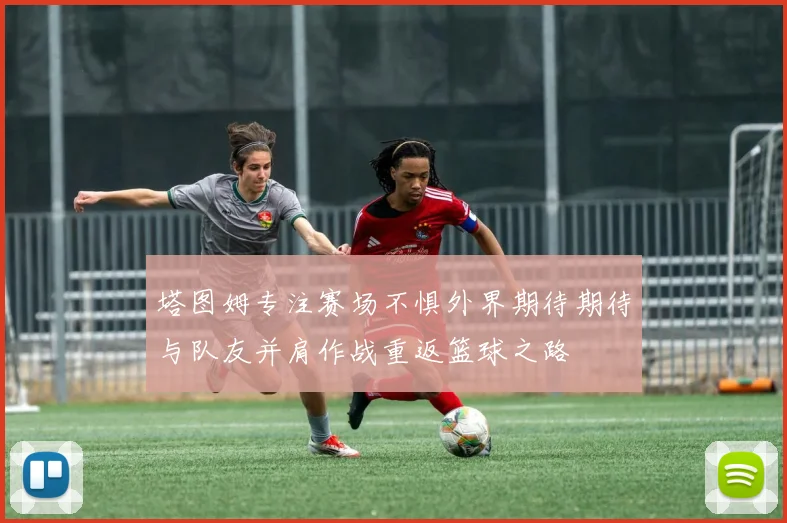 塔图姆专注赛场不惧外界期待期待与队友并肩作战重返篮球之路